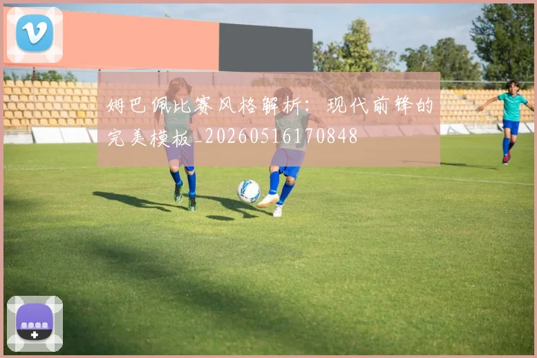姆巴佩比赛风格解析：现代前锋的完美模板_20260516170848