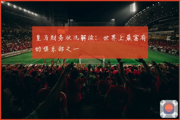 皇马财务状况解读:世界上最富有的俱乐部之一