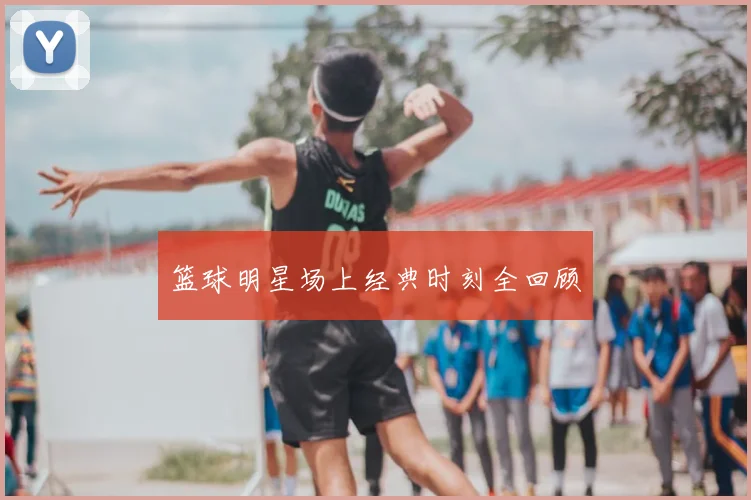 篮球明星场上经典时刻全回顾