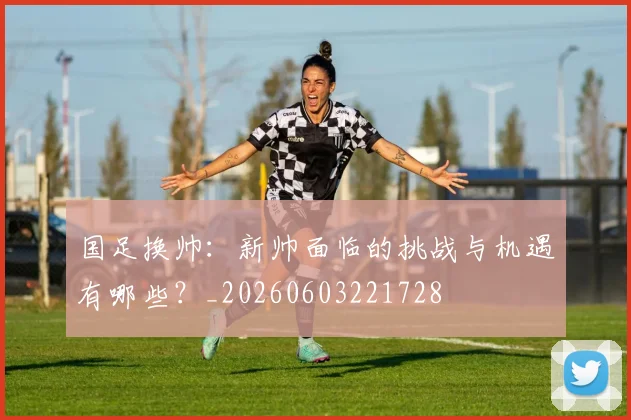 国足换帅:新帅面临的挑战与机遇有哪些?_20260603221728