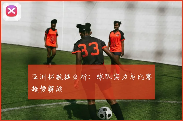 亚洲杯数据分析:球队实力与比赛趋势解读